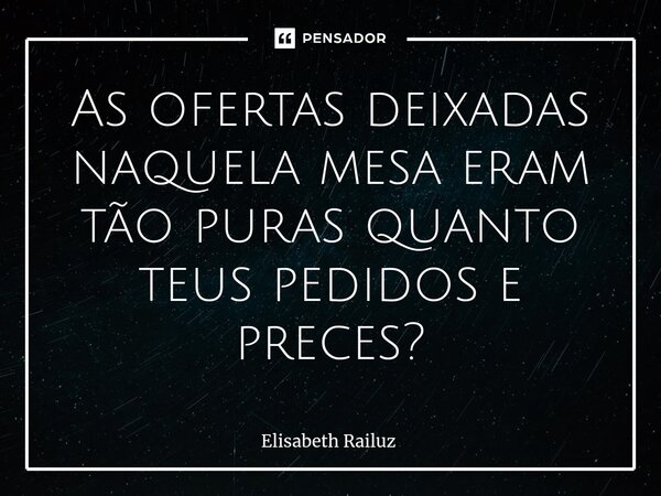 ⁠As ofertas deixadas naquela mesa eram tão puras quanto teus pedidos e preces?... Frase de Elisabeth Railuz.