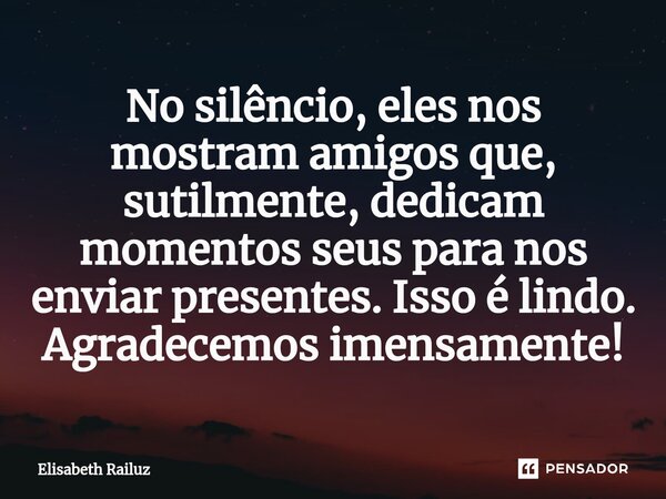 ⁠No silêncio, eles nos mostram amigos que, sutilmente, dedicam momentos seus para nos enviar presentes. Isso é lindo. Agradecemos imensamente!... Frase de Elisabeth Railuz.