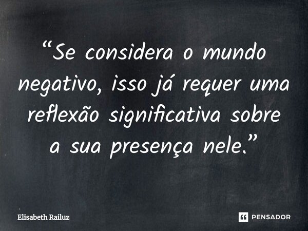 ⁠“Se considera o mundo negativo, isso já requer uma reflexão significativa sobre a sua presença nele.”... Frase de Elisabeth Railuz.