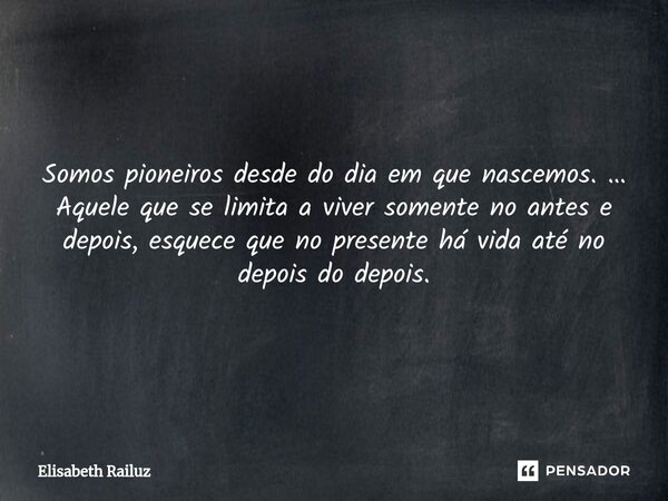 Somos pioneiros desde do dia em que nascemos. … Aquele que se limita a viver somente no antes e depois, esquece que no presente há vida até no depois do depois.... Frase de Elisabeth Railuz.