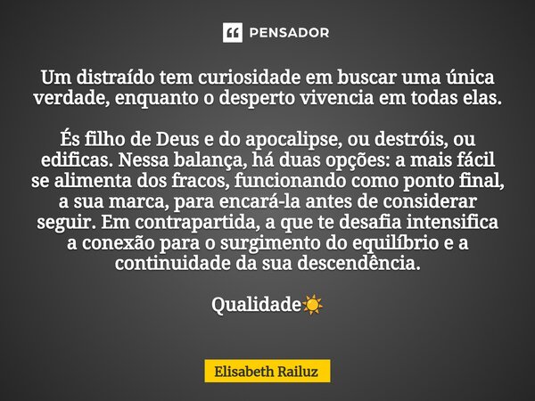 ⁠Um distraído tem curiosidade em buscar uma única verdade, enquanto o desperto vivencia em todas elas. És filho de Deus e do apocalipse, ou destróis, ou edifica... Frase de Elisabeth Railuz.