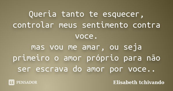 Queria tanto te esquecer, controlar meus sentimento contra voce. mas vou me amar, ou seja primeiro o amor próprio para não ser escrava do amor por voce..... Frase de Elisabeth tchivando.