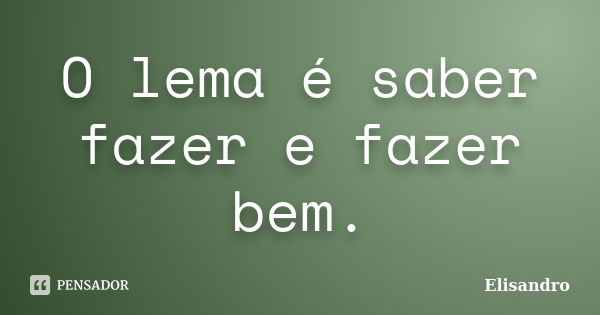 O lema é saber fazer e fazer bem.... Frase de Elisandro.