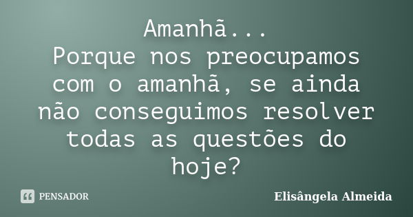 Amanhã... Porque nos preocupamos com o amanhã, se ainda não conseguimos resolver todas as questões do hoje?... Frase de Elisângela Almeida.