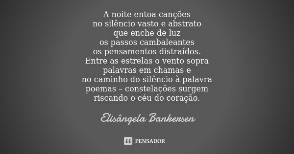 A noite entoa canções no silêncio vasto e abstrato que enche de luz os passos cambaleantes os pensamentos distraídos. Entre as estrelas o vento sopra palavras e... Frase de Elisângela Bankersen.