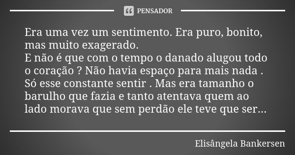 Era uma vez um sentimento. Era puro, bonito, mas muito exagerado. E não é que com o tempo o danado alugou todo o coração ? Não havia espaço para mais nada . Só ... Frase de Elisângela Bankersen.