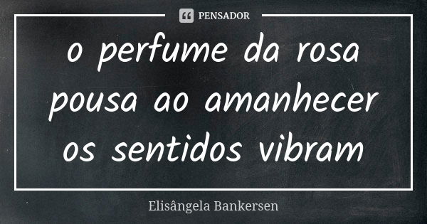 o perfume da rosa pousa ao amanhecer os sentidos vibram... Frase de Elisângela Bankersen.