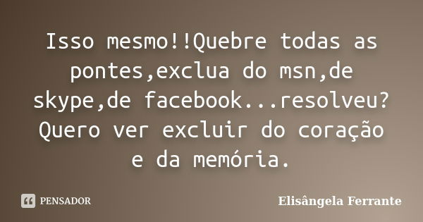 Isso mesmo!!Quebre todas as pontes,exclua do msn,de skype,de facebook...resolveu?Quero ver excluir do coração e da memória.... Frase de Elisângela Ferrante.