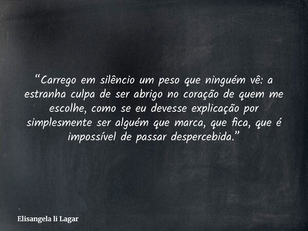 “Carrego em silêncio um peso que ninguém vê: a estranha culpa de ser abrigo no coração de quem me escolhe, como se eu devesse explicação por simplesmente ser al... Frase de Elisangela li Lagar.