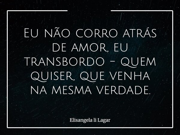 Eu não corro atrás de amor, eu transbordo - quem quiser, que venha na mesma verdade.... Frase de Elisangela li Lagar.