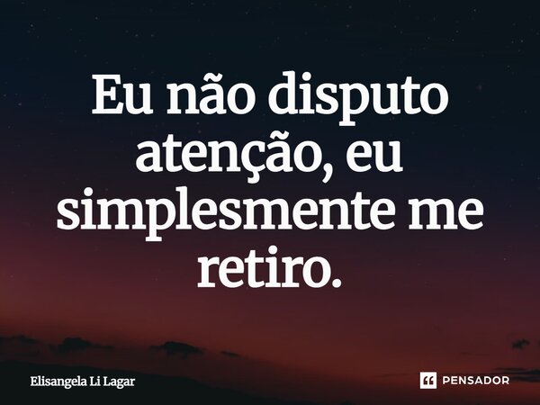 Eu não disputo atenção, eu simplesmente me retiro.... Frase de Elisangela Li Lagar.