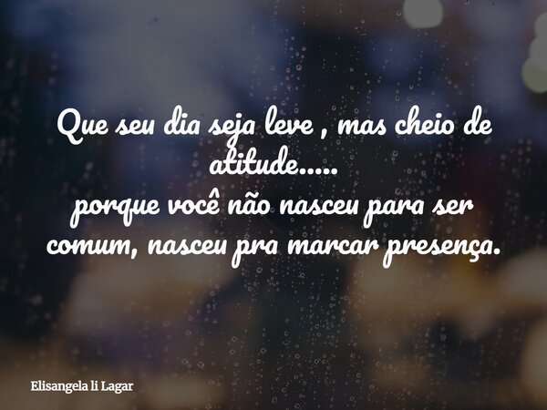 Que seu dia seja leve , mas cheio de atitude..... porque você não nasceu para ser comum, nasceu pra marcar presença.... Frase de Elisangela li Lagar.