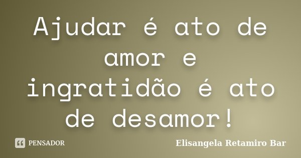 Ajudar é ato de amor e ingratidão é ato de desamor!... Frase de Elisangela Retamiro Bar.