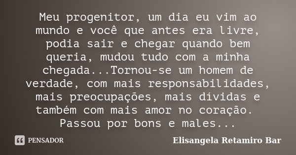 Meu progenitor, um dia eu vim ao mundo e você que antes era livre, podia sair e chegar quando bem queria, mudou tudo com a minha chegada...Tornou-se um homem de... Frase de Elisangela Retamiro Bar.