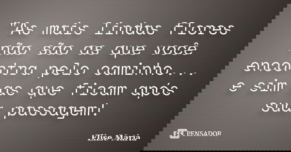 "As mais lindas flores não são as que você encontra pelo caminho... e sim as que ficam após sua passagem!... Frase de Elise Maria.