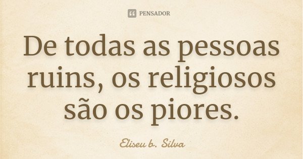 De todas as pessoas ruins, os religiosos são os piores.... Frase de Eliseu b. Silva.