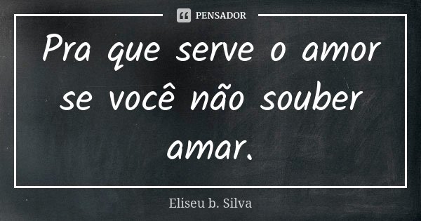 Pra que serve o amor se você não souber amar.... Frase de Eliseu b. Silva.
