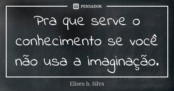 Pra que serve o conhecimento se você não usa a imaginação.... Frase de Eliseu b. Silva.