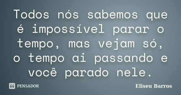 Todos nós sabemos que é impossível parar o tempo, mas vejam só, o tempo ai passando e você parado nele.... Frase de Eliseu Barros.