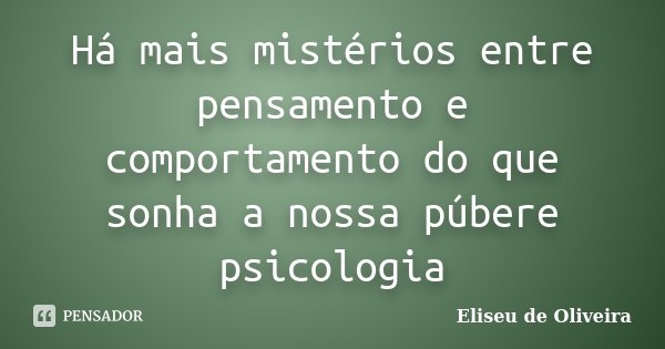 Há mais mistérios entre pensamento e comportamento do que sonha a nossa púbere psicologia... Frase de Eliseu de Oliveira.