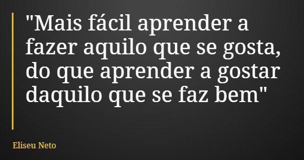 "Mais fácil aprender a fazer aquilo que se gosta, do que aprender a gostar daquilo que se faz bem"... Frase de Eliseu Neto.