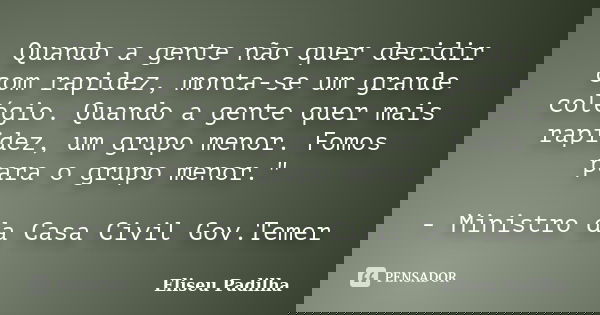 Quando a gente não quer decidir com rapidez, monta-se um grande colégio. Quando a gente quer mais rapidez, um grupo menor. Fomos para o grupo menor." - Min... Frase de Eliseu Padilha.