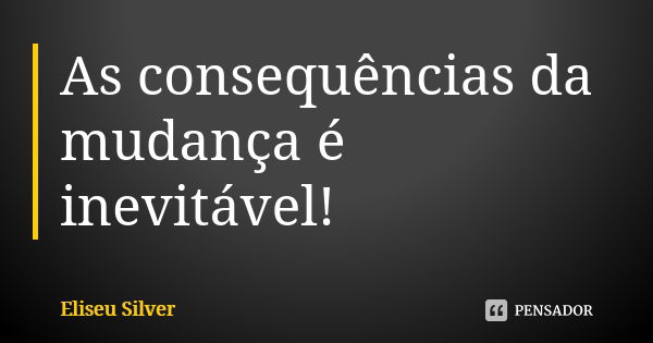 As consequências da mudança é inevitável!... Frase de Eliseu Silver.