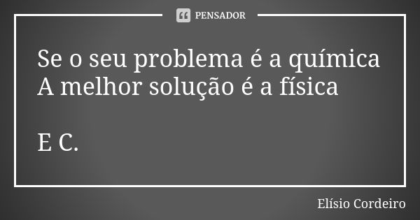 Se o seu problema é a química A melhor solução é a física E C.... Frase de Elisio Cordeiro.