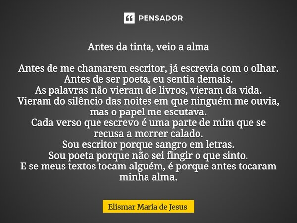 Antes da tinta, veio a alma Antes de me chamarem escritor, já escrevia com o olhar. Antes de ser poeta, eu sentia demais. As palavras não vieram de livros, vie... Frase de Elismar Maria de Jesus.