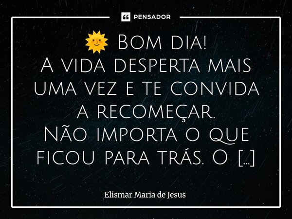 🌞 Bom dia! A vida desperta mais uma vez e te convida a recomeçar. Não importa o que ficou para trás. O que realmente te constrói é quem você escolhe ser hoje. ... Frase de Elismar Maria de Jesus.