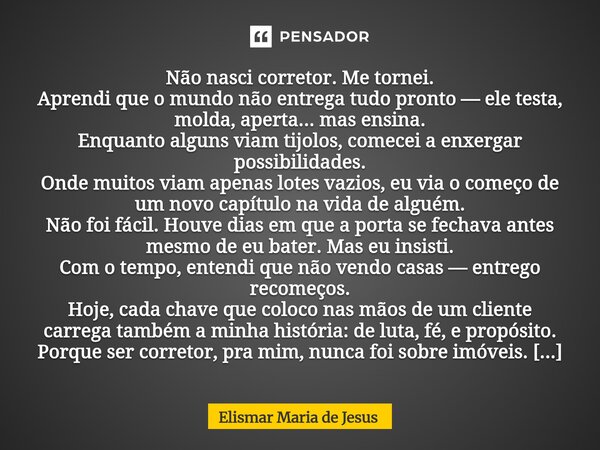 Não nasci corretor. Me tornei. Aprendi que o mundo não entrega tudo pronto — ele testa, molda, aperta... mas ensina. Enquanto alguns viam tijolos, comecei a en... Frase de Elismar Maria de Jesus.