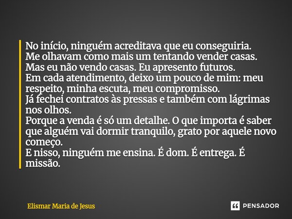  No início, ninguém acreditava que eu conseguiria. Me olhavam como mais um tentando vender casas. Mas eu não vendo casas. Eu apresento futuros. Em cada atendim... Frase de Elismar Maria de Jesus.