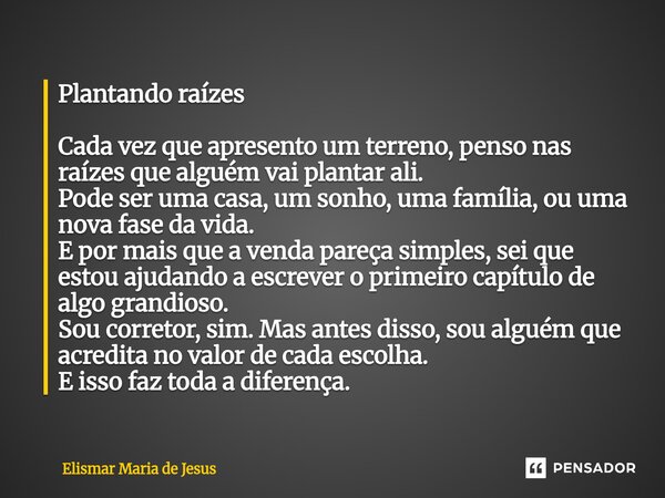 Plantando raízes Cada vez que apresento um terreno, penso nas raízes que alguém vai plantar ali. Pode ser uma casa, um sonho, uma família, ou uma nova fase da ... Frase de Elismar Maria de Jesus.