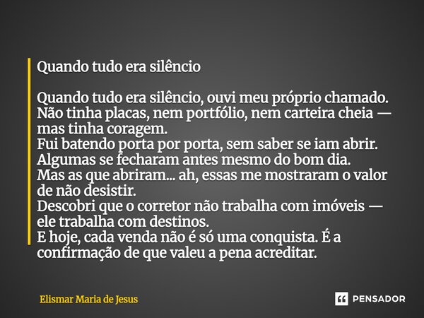 Quando tudo era silêncio Quando tudo era silêncio, ouvi meu próprio chamado. Não tinha placas, nem portfólio, nem carteira cheia — mas tinha coragem. Fui batend... Frase de Elismar Maria de Jesus.