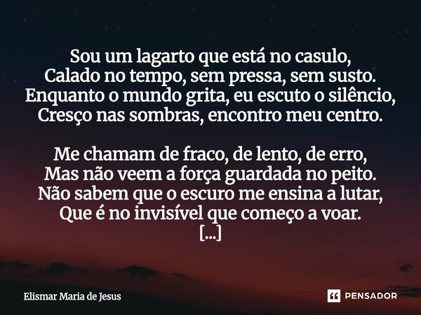 Sou um lagarto que está no casulo, Calado no tempo, sem pressa, sem susto. Enquanto o mundo grita, eu escuto o silêncio, Cresço nas sombras, encontro meu centr... Frase de Elismar Maria de Jesus.