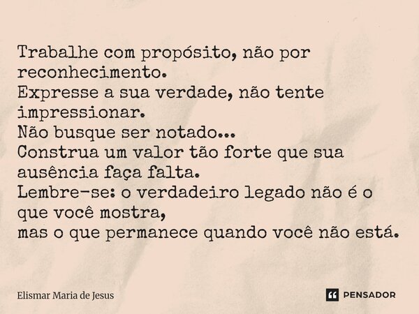 Trabalhe com propósito, não por reconhecimento. Expresse a sua verdade, não tente impressionar. Não busque ser notado... Construa um valor tão forte que sua aus... Frase de Elismar Maria de Jesus.
