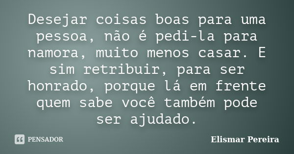 Desejar coisas boas para uma pessoa, não é pedi-la para namora, muito menos casar. E sim retribuir, para ser honrado, porque lá em frente quem sabe você também ... Frase de Elismar Pereira.