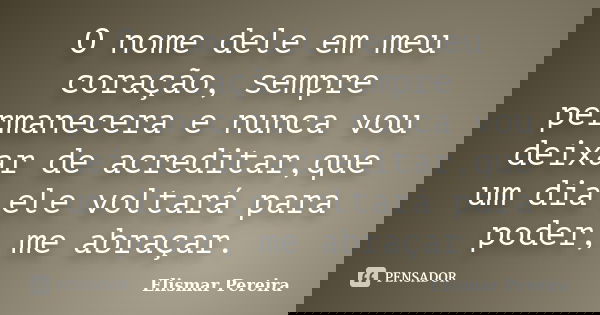 O nome dele em meu coração, sempre permanecera e nunca vou deixar de acreditar,que um dia ele voltará para poder, me abraçar.... Frase de Elismar Pereira.