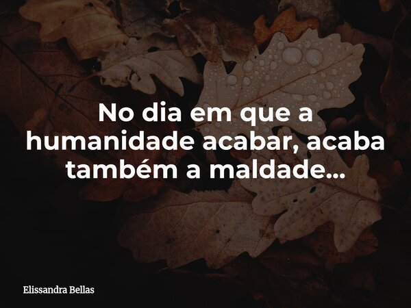 No dia em que a humanidade acabar, acaba também a maldade...... Frase de Elissandra Bellas.