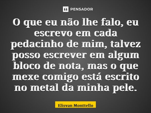 ⁠O que eu não lhe falo, eu escrevo em cada pedacinho de mim, talvez posso escrever em algum bloco de nota, mas o que mexe comigo está escrito no metal da minha ... Frase de Elisvan Monttello.