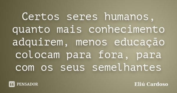 Certos seres humanos, quanto mais conhecimento adquirem, menos educação colocam para fora, para com os seus semelhantes... Frase de Eliú Cardoso.