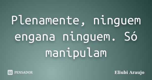 Plenamente, ninguem engana ninguem. Só manipulam... Frase de Eliubi Araujo.