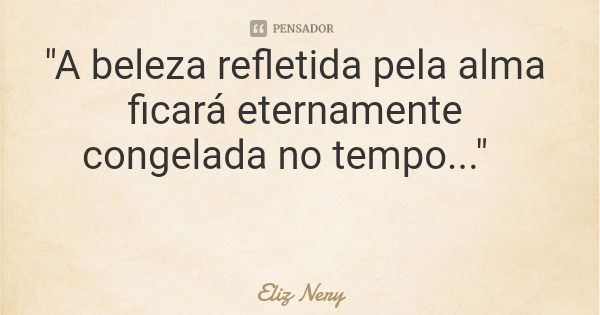 "A beleza refletida pela alma ficará eternamente congelada no tempo..."... Frase de Eliz Nery.