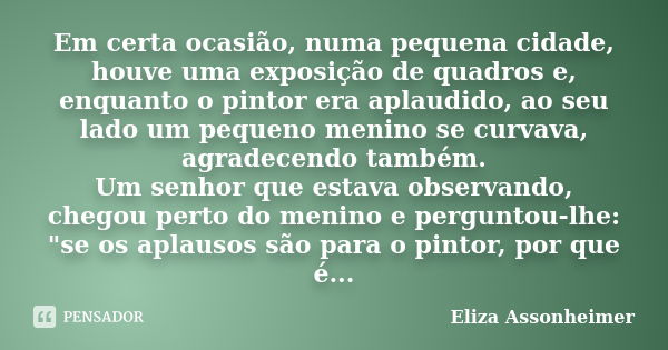 Em certa ocasião, numa pequena cidade, houve uma exposição de quadros e, enquanto o pintor era aplaudido, ao seu lado um pequeno menino se curvava, agradecendo ... Frase de Eliza Assonheimer.