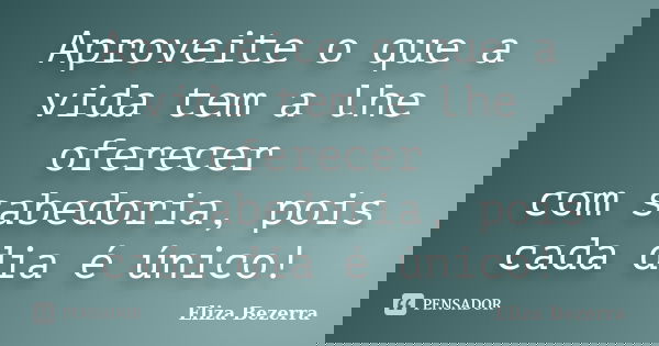 Aproveite o que a vida tem a lhe oferecer com sabedoria, pois cada dia é único!... Frase de Eliza Bezerra.