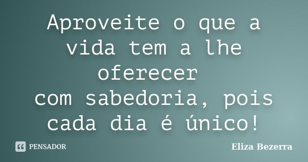 Aproveite o que a vida tem a lhe oferecer com sabedoria, pois cada dia é único!... Frase de Eliza Bezerra.