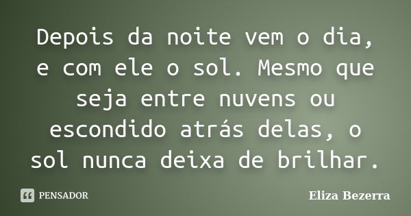 Depois da noite vem o dia, e com ele o sol. Mesmo que seja entre nuvens ou escondido atrás delas, o sol nunca deixa de brilhar.... Frase de Eliza Bezerra.