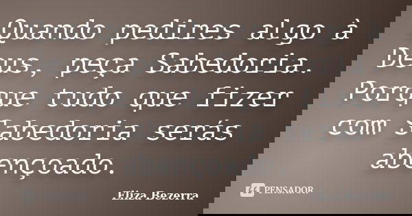 Quando pedires algo à Deus, peça Sabedoria. Porque tudo que fizer com Sabedoria serás abençoado.... Frase de Eliza Bezerra.