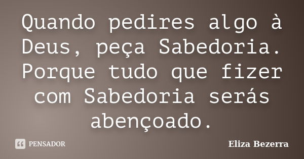 Quando pedires algo à Deus, peça Sabedoria. Porque tudo que fizer com Sabedoria serás abençoado.... Frase de Eliza Bezerra.