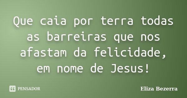 Que caia por terra todas as barreiras que nos afastam da felicidade, em nome de Jesus!... Frase de Eliza Bezerra.